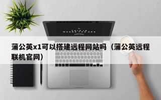 珠海蒲公英x1可以搭建远程网站吗（蒲公英远程联机官网）